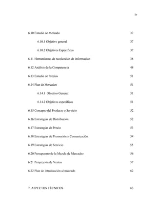 iv
6.10 Estudio de Mercado 37
6.10.1 Objetivo general 37
6.10.2 Objetivos Específicos 37
6.11 Herramientas de recolección de información 38
6.12 Análisis de la Competencia 48
6.13 Estudio de Precios 51
6.14 Plan de Mercadeo 51
6.14.1 Objetivo General 51
6.14.2 Objetivos específicos 51
6.15 Concepto del Producto o Servicio 52
6.16 Estrategias de Distribución 52
6.17 Estrategias de Precio 53
6.18 Estrategias de Promoción y Comunicación 54
6.19 Estrategias de Servicio 55
6.20 Presupuesto de la Mezcla de Mercadeo 56
6.21 Proyección de Ventas 57
6.22 Plan de Introducción al mercado 62
7. ASPECTOS TÉCNICOS 63
 