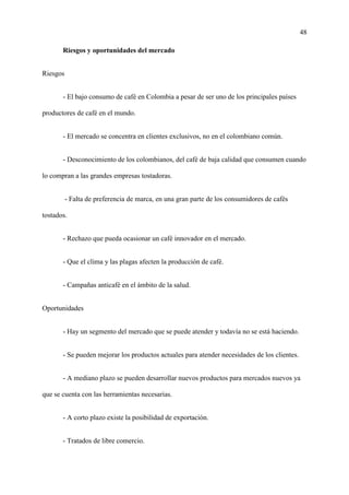 48
Riesgos y oportunidades del mercado
Riesgos
- El bajo consumo de café en Colombia a pesar de ser uno de los principales países
productores de café en el mundo.
- El mercado se concentra en clientes exclusivos, no en el colombiano común.
- Desconocimiento de los colombianos, del café de baja calidad que consumen cuando
lo compran a las grandes empresas tostadoras.
- Falta de preferencia de marca, en una gran parte de los consumidores de cafés
tostados.
- Rechazo que pueda ocasionar un café innovador en el mercado.
- Que el clima y las plagas afecten la producción de café.
- Campañas anticafé en el ámbito de la salud.
Oportunidades
- Hay un segmento del mercado que se puede atender y todavía no se está haciendo.
- Se pueden mejorar los productos actuales para atender necesidades de los clientes.
- A mediano plazo se pueden desarrollar nuevos productos para mercados nuevos ya
que se cuenta con las herramientas necesarias.
- A corto plazo existe la posibilidad de exportación.
- Tratados de libre comercio.
 