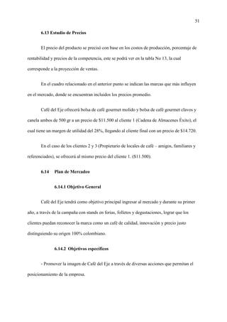51
6.13 Estudio de Precios
El precio del producto se precisó con base en los costos de producción, porcentaje de
rentabilidad y precios de la competencia, este se podrá ver en la tabla No 13, la cual
corresponde a la proyección de ventas.
En el cuadro relacionado en el anterior punto se indican las marcas que más influyen
en el mercado, donde se encuentran incluidos los precios promedio.
Café del Eje ofrecerá bolsa de café gourmet molido y bolsa de café gourmet clavos y
canela ambos de 500 gr a un precio de $11.500 al cliente 1 (Cadena de Almacenes Éxito), el
cual tiene un margen de utilidad del 28%, llegando al cliente final con un precio de $14.720.
En el caso de los clientes 2 y 3 (Propietario de locales de café – amigos, familiares y
referenciados), se ofrecerá al mismo precio del cliente 1. ($11.500).
6.14 Plan de Mercadeo
6.14.1 Objetivo General
Café del Eje tendrá como objetivo principal ingresar al mercado y durante su primer
año, a través de la campaña con stands en ferias, folletos y degustaciones, lograr que los
clientes puedan reconocer la marca como un café de calidad, innovación y precio justo
distinguiendo su origen 100% colombiano.
6.14.2 Objetivos específicos
- Promover la imagen de Café del Eje a través de diversas acciones que permitan el
posicionamiento de la empresa.
 