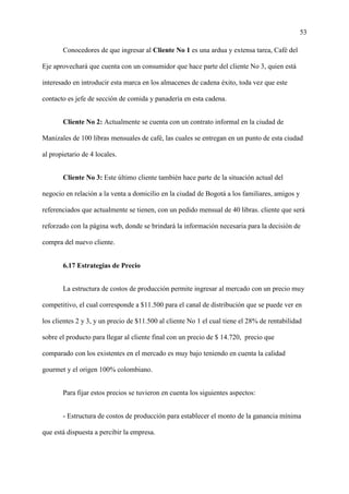 53
Conocedores de que ingresar al Cliente No 1 es una ardua y extensa tarea, Café del
Eje aprovechará que cuenta con un consumidor que hace parte del cliente No 3, quien está
interesado en introducir esta marca en los almacenes de cadena éxito, toda vez que este
contacto es jefe de sección de comida y panadería en esta cadena.
Cliente No 2: Actualmente se cuenta con un contrato informal en la ciudad de
Manizales de 100 libras mensuales de café, las cuales se entregan en un punto de esta ciudad
al propietario de 4 locales.
Cliente No 3: Este último cliente también hace parte de la situación actual del
negocio en relación a la venta a domicilio en la ciudad de Bogotá a los familiares, amigos y
referenciados que actualmente se tienen, con un pedido mensual de 40 libras. cliente que será
reforzado con la página web, donde se brindará la información necesaria para la decisión de
compra del nuevo cliente.
6.17 Estrategias de Precio
La estructura de costos de producción permite ingresar al mercado con un precio muy
competitivo, el cual corresponde a $11.500 para el canal de distribución que se puede ver en
los clientes 2 y 3, y un precio de $11.500 al cliente No 1 el cual tiene el 28% de rentabilidad
sobre el producto para llegar al cliente final con un precio de $ 14.720, precio que
comparado con los existentes en el mercado es muy bajo teniendo en cuenta la calidad
gourmet y el origen 100% colombiano.
Para fijar estos precios se tuvieron en cuenta los siguientes aspectos:
- Estructura de costos de producción para establecer el monto de la ganancia mínima
que está dispuesta a percibir la empresa.
 