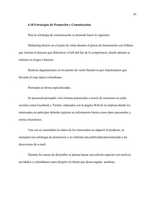 55
6.18 Estrategias de Promoción y Comunicación
Para la estrategia de comunicación se pretende hacer lo siguiente:
Marketing directo en el punto de venta durante el precio de lanzamiento con folletos
que ilustran el proceso que diferencia a Café del Eje de la competencia, donde además se
informa su origen e historia.
Realizar degustaciones en los puntos de venta llamativos por impulsadores que
llevarán el traje típico colombiano.
Participar en ferias especializadas.
Se procurará persuadir a los clientes potenciales a través de concursos en redes
sociales como Facebook y Twitter, enlazados con la página Web de la empresa donde los
interesados en participar deberán registrar su información básica como datos personales y
correo electrónico.
Una vez se consolidan los datos de los interesados en adquirir el producto, se
manejará una estrategia de promoción y se realizará una publicidad personalizada a las
direcciones de e-mail.
Durante los meses de diciembre se planea lanzar una edición especial con motivos
navideños y colombianos para dirigirlo al cliente que desea regalar anchetas.
 