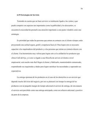 56
6.19 Estrategias de Servicio
Teniendo en cuenta que un buen servicio va totalmente ligado a las ventas y que
puede competir con aspectos tan importantes como la publicidad y los descuentos, se
encuentra la necesidad de prestarle una atención importante a este punto viéndolo como una
estrategia.
Es prioridad que todas las personas que entran en contacto con el cliente siempre estén
proyectando una actitud segura, gentil y respetuosa hacia él. Para lograr esto es necesario
capacitar a los impulsadores del producto y a las personas que entran en contacto directo con
el cliente. Una herramienta muy valiosa para lograr esto es la calidad de los productos que
ofrece Café del Eje, y si esto va ligado a una filosofía de servicio al cliente a nivel
empresarial, será mucho más fácil llegar al cliente y fidelizarlo, manteniéndolo comunicado,
respondiendo sus inquietudes y dudas para lograr satisfacer las necesidades y superando sus
expectativas.
La entrega oportuna de los productos en el caso de los domicilios es un servicio que
depende mucho del éxito del negocio, por eso se planeará con tiempo la entrega de los
productos con un pequeño margen de tiempo adicional al servicio de entrega, de esta manera
el servicio será percibido como una entrega anticipada, como un esfuerzo adicional y positivo
de parte de la empresa.
 