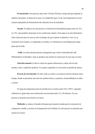66
Fermentación: Este proceso dura entre 18 hasta 30 horas, tiempo del que depende la
madurez del grano, la altura de la zona y la calidad del agua. Es de vital importancia revisar
el punto apropiado de fermentación del café para lavar de inmediato
Secado: El objetivo de este proceso es disminuir la humedad del grano entre un 10 y
un 12% para poderlo almacenar en las condiciones ideales. Esta etapa es la más delicada de
todo el proceso pues en esta se corre el peligro de que el grano se deteriore. Una vez se
encuentra seco el grano, es empacado en costales y se almacena en una bodega para luego
pasar por la trilla.
Trilla: se retira mecánicamente el pergamino que cubre la almendra del café.
Obteniéndose la almendra. Aquí se produce una merma en el peso por el cisco que se retira.
Selección manual: la idea es retirar los granos defectuosos y dejar solo los del
tamaño, color y superficie perfecta. Los granos separados se convierten en pasilla de manos.
Proceso de torrefacción: El café verde se somete a un proceso térmico durante cierto
tiempo, donde se presentan una serie de cambios físicos y químicos, desarrollándose el sabor
y aroma.
El rango de temperatura para la torrefacción se realiza entre 210 y 230°C, logrando
carbonizar el grano bajo una torrefacción convencional entre 15 y 20 minutos. En este
proceso se presenta una merma en el peso.
Molienda: se reduce el tamaño del grano previamente tostado para la extracción de
compuestos soluble y aromas en la preparación de la bebida. En este proceso se presenta una
merma en el peso.
 