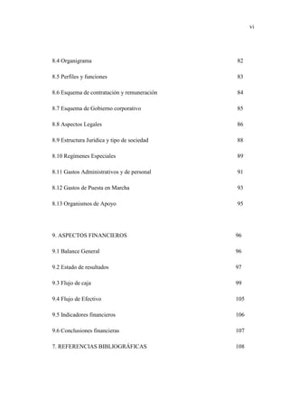 vi
8.4 Organigrama 82
8.5 Perfiles y funciones 83
8.6 Esquema de contratación y remuneración 84
8.7 Esquema de Gobierno corporativo 85
8.8 Aspectos Legales 86
8.9 Estructura Jurídica y tipo de sociedad 88
8.10 Regímenes Especiales 89
8.11 Gastos Administrativos y de personal 91
8.12 Gastos de Puesta en Marcha 93
8.13 Organismos de Apoyo 95
9. ASPECTOS FINANCIEROS 96
9.1 Balance General 96
9.2 Estado de resultados 97
9.3 Flujo de caja 99
9.4 Flujo de Efectivo 105
9.5 Indicadores financieros 106
9.6 Conclusiones financieras 107
7. REFERENCIAS BIBLIOGRÁFICAS 108
 