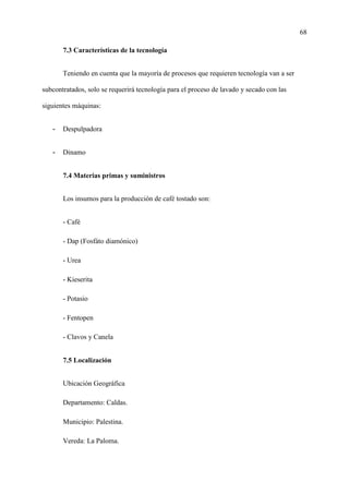 68
7.3 Características de la tecnología
Teniendo en cuenta que la mayoría de procesos que requieren tecnología van a ser
subcontratados, solo se requerirá tecnología para el proceso de lavado y secado con las
siguientes máquinas:
- Despulpadora
- Dinamo
7.4 Materias primas y suministros
Los insumos para la producción de café tostado son:
- Café
- Dap (Fosfáto diamónico)
- Urea
- Kieserita
- Potasio
- Fentopen
- Clavos y Canela
7.5 Localización
Ubicación Geográfica
Departamento: Caldas.
Municipio: Palestina.
Vereda: La Paloma.
 