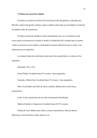 74
7.9 Planes de control de calidad
Se tienen en cuenta los Límites de Control para Cafés Pergaminos, realizados por
QCCafé, empresa del gremio cafetero, quien se dedica entre todas sus actividades a Controlar
la calidad a cafés de exportación.
El primer control de calidad se realiza manualmente una vez se recolecta el café
cereza, pues en este proceso es donde se decide la calidad del café, evitando que los granos
verdes se mezclen con los maduros, eliminando los granos defectuosos por su color o con
alteraciones en su superficie.
Los demás límites de control para cada una de las características a evaluar son las
siguientes:
Humedad: 10% a 12%
Grano Pelado: Se admite hasta 2% en peso - base pergamino.
Guayaba y Media Cara: Se admite hasta 3% en peso - base pergamino.
Olor: El café debe estar libre de olores extraños; deberá tener el olor fresco
característico.
Color: Color característico de un café correctamente beneficiado.
Materia Extraña y/o Impurezas: Se admite hasta el 0.5% en peso.
Prueba de Taza: Deberá tener sabor y aroma característicos, libre de sabores
defectuosos como fermento, moho, químico, etc.
 