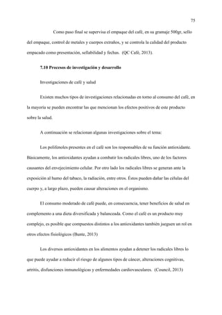 75
Como paso final se supervisa el empaque del café, en su gramaje 500gr, sello
del empaque, control de metales y cuerpos extraños, y se controla la calidad del producto
empacado como presentación, sellabilidad y fechas. (QC Café, 2013).
7.10 Procesos de investigación y desarrollo
Investigaciones de café y salud
Existen muchos tipos de investigaciones relacionadas en torno al consumo del café, en
la mayoría se pueden encontrar las que mencionan los efectos positivos de este producto
sobre la salud.
A continuación se relacionan algunas investigaciones sobre el tema:
Los polifenoles presentes en el café son los responsables de su función antioxidante.
Básicamente, los antioxidantes ayudan a combatir los radicales libres, uno de los factores
causantes del envejecimiento celular. Por otro lado los radicales libres se generan ante la
exposición al humo del tabaco, la radiación, entre otros. Éstos pueden dañar las células del
cuerpo y, a largo plazo, pueden causar alteraciones en el organismo.
El consumo moderado de café puede, en consecuencia, tener beneficios de salud en
complemento a una dieta diversificada y balanceada. Como el café es un producto muy
complejo, es posible que compuestos distintos a los antioxidantes también jueguen un rol en
otros efectos fisiológicos (Bunte, 2013)
Los diversos antioxidantes en los alimentos ayudan a detener los radicales libres lo
que puede ayudar a reducir el riesgo de algunos tipos de cáncer, alteraciones cognitivas,
artritis, disfunciones inmunológicas y enfermedades cardiovasculares. (Council, 2013)
 