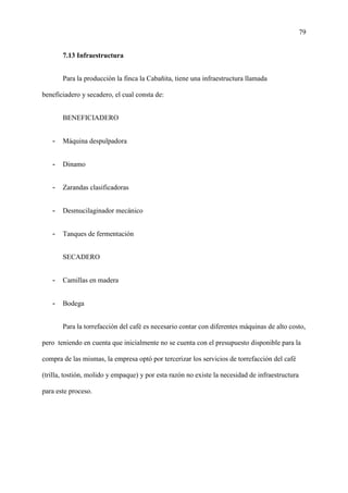 79
7.13 Infraestructura
Para la producción la finca la Cabañita, tiene una infraestructura llamada
beneficiadero y secadero, el cual consta de:
BENEFICIADERO
- Máquina despulpadora
- Dinamo
- Zarandas clasificadoras
- Desmucilaginador mecánico
- Tanques de fermentación
SECADERO
- Camillas en madera
- Bodega
Para la torrefacción del café es necesario contar con diferentes máquinas de alto costo,
pero teniendo en cuenta que inicialmente no se cuenta con el presupuesto disponible para la
compra de las mismas, la empresa optó por tercerizar los servicios de torrefacción del café
(trilla, tostión, molido y empaque) y por esta razón no existe la necesidad de infraestructura
para este proceso.
 