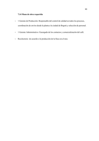 80
7.14 Mano de obra requerida
- 1 Gerente de Producción: Responsable del control de calidad en todos los procesos,
coordinación de envíos desde la planta a la ciudad de Bogotá y selección de personal.
- 1 Gerente Administrativo: Encargado de los contactos y comercialización del café.
- Recolectores de acuerdo a la producción de la finca en el mes.
 