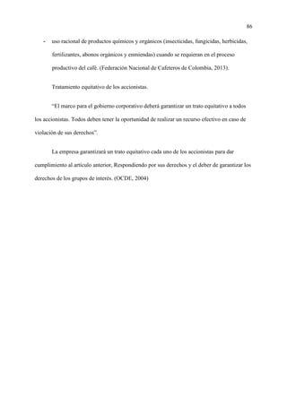 86
- uso racional de productos químicos y orgánicos (insecticidas, fungicidas, herbicidas,
fertilizantes, abonos orgánicos y enmiendas) cuando se requieran en el proceso
productivo del café. (Federación Nacional de Cafeteros de Colombia, 2013).
Tratamiento equitativo de los accionistas.
“El marco para el gobierno corporativo deberá garantizar un trato equitativo a todos
los accionistas. Todos deben tener la oportunidad de realizar un recurso efectivo en caso de
violación de sus derechos”.
La empresa garantizará un trato equitativo cada uno de los accionistas para dar
cumplimiento al artículo anterior, Respondiendo por sus derechos y el deber de garantizar los
derechos de los grupos de interés. (OCDE, 2004)
 