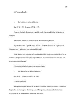 87
8.8 Aspectos Legales
1. Del Ministerio de Salud Pública:
(Ley 09 de 1979 – Decreto 3075 de 1997)
Concepto Sanitario: Documento expedido por la Secretaría Distrital de Salud o su
delegada.
Debe incluir constancia de capacidad de elaboración del producto.
Registro Sanitario: Expedido por el INVIMA (Instituto Nacional de Vigilancia de
Medicamentos y Alimentos, o su autoridad delegada).
“Es el documento expedido por la autoridad sanitaria competente, mediante el cual se
autoriza a una persona natural o jurídica para fabricar, envasar; e importar un alimento con
destino al consumo humano”
El Registro Sanitario tiene una vigencia de 10 años.
2. Del Ministerio del Medio Ambiente:
(Ley 99 de 1993 y decreto 1753 de 1994)
Licencia Ambiental
Son expedidas por el Ministerio del Medio Ambiente, las Corporaciones Autónomas
Regionales, los Municipios, Distritos y Áreas Metropolitanas las entidades territoriales
delegatarias de las corporaciones autónomas regionales.
 