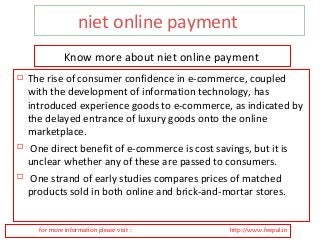 niet online payment 
Know more about niet online payment 
 The rise of consumer confidence in e-commerce, coupled 
with the development of information technology, has 
introduced experience goods to e-commerce, as indicated by 
the delayed entrance of luxury goods onto the online 
marketplace. 
 One direct benefit of e-commerce is cost savings, but it is 
unclear whether any of these are passed to consumers. 
 One strand of early studies compares prices of matched 
products sold in both online and brick-and-mortar stores. 
for more information please visit : http://www.feepal.in 
