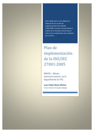 IT-Consulting

Plan de implementación de la
ISO/IEC 27001:2005.
TFM-MISTIC: Juan Pablo Nieto Muñoz
Este trabajo tiene como objetivo la
elaboración de un plan de
implementación de la ISO/IEC
27001:2005. Este plan incluirá desde el
análisis de la situación actual hasta el
informe de cumplimiento de la auditoría
de la norma.

Plan de
implementación
de la ISO/IEC
27001:2005
MISTIC – Máster
interuniversitario en la
Seguridad de las TIC.
Juan Pablo Nieto Muñoz
Tutor: Arsenio Tortajada Gallego

Plan de implementacion de la ISO-IEC 27001-2005-v.20130607.docx.
Confidencial y Privado | Confidential and Proprietary

19/04/2013 – Edición 3.1
Página 1 de 136

 