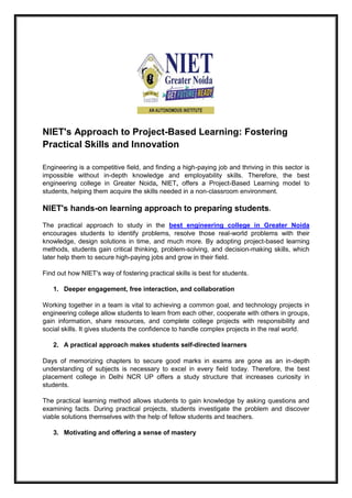 NIET's Approach to Project-Based Learning: Fostering
Practical Skills and Innovation
Engineering is a competitive field, and finding a high-paying job and thriving in this sector is
impossible without in-depth knowledge and employability skills. Therefore, the best
engineering college in Greater Noida, NIET, offers a Project-Based Learning model to
students, helping them acquire the skills needed in a non-classroom environment.
NIET's hands-on learning approach to preparing students.
The practical approach to study in the best engineering college in Greater Noida
encourages students to identify problems, resolve those real-world problems with their
knowledge, design solutions in time, and much more. By adopting project-based learning
methods, students gain critical thinking, problem-solving, and decision-making skills, which
later help them to secure high-paying jobs and grow in their field.
Find out how NIET's way of fostering practical skills is best for students.
1. Deeper engagement, free interaction, and collaboration
Working together in a team is vital to achieving a common goal, and technology projects in
engineering college allow students to learn from each other, cooperate with others in groups,
gain information, share resources, and complete college projects with responsibility and
social skills. It gives students the confidence to handle complex projects in the real world.
2. A practical approach makes students self-directed learners
Days of memorizing chapters to secure good marks in exams are gone as an in-depth
understanding of subjects is necessary to excel in every field today. Therefore, the best
placement college in Delhi NCR UP offers a study structure that increases curiosity in
students.
The practical learning method allows students to gain knowledge by asking questions and
examining facts. During practical projects, students investigate the problem and discover
viable solutions themselves with the help of fellow students and teachers.
3. Motivating and offering a sense of mastery
 