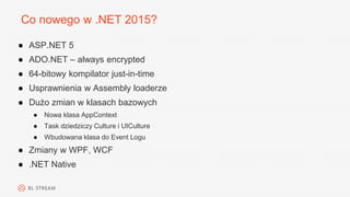 Co nowego w .NET 2015?
● ASP.NET 5
● ADO.NET – always encrypted
● 64-bitowy kompilator just-in-time
● Usprawnienia w Assembly loaderze
● Dużo zmian w klasach bazowych
● Nowa klasa AppContext
● Task dziedziczy Culture i UICulture
● Wbudowana klasa do Event Logu
● Zmiany w WPF, WCF
● .NET Native
 