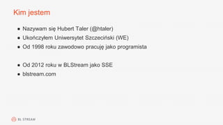 Kim jestem
● Nazywam się Hubert Taler (@htaler)
● Ukończyłem Uniwersytet Szczeciński (WE)
● Od 1998 roku zawodowo pracuję jako programista
● Od 2012 roku w BLStream jako SSE
● blstream.com
 