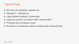 Tips & Tricks
● Nie mamy już pieniędzy, pospiesz się
● Garbage in – garbage out
● Loguj działania aplikacji i użytkownika
● Lepiej być suchym niż mokrym (DRY zamiast WET)
● Prototypuj aby zmniejszać ryzyko
● Nie płacą ci za kodowanie tylko za dostarczanie funkcjonalności
 