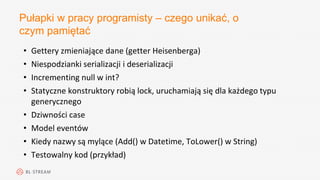 Pułapki w pracy programisty – czego unikać, o
czym pamiętać
• Gettery zmieniające dane (getter Heisenberga)
• Niespodzianki serializacji i deserializacji
• Incrementing null w int?
• Statyczne konstruktory robią lock, uruchamiają się dla każdego typu
generycznego
• Dziwności case
• Model eventów
• Kiedy nazwy są mylące (Add() w Datetime, ToLower() w String)
• Testowalny kod (przykład)
 