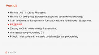 Agenda
● Historia .NET i IDE od Microsoftu
● Historia C# jako próby stworzenia języka od początku obiektowego
● Stan teraźniejszy: komponenty, funkcje, struktura frameworku, ekosystem
● PRZERWA
● Zmiany w C# 6, nowe funkcje frameworku,
● Warsztat pracy programisty C#
● Pułapki i niespodzianki w czasie codziennej pracy programisty
 