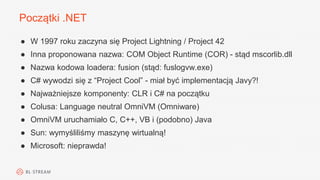 Początki .NET
● W 1997 roku zaczyna się Project Lightning / Project 42
● Inna proponowana nazwa: COM Object Runtime (COR) - stąd mscorlib.dll
● Nazwa kodowa loadera: fusion (stąd: fuslogvw.exe)
● C# wywodzi się z “Project Cool” - miał być implementacją Javy?!
● Najważniejsze komponenty: CLR i C# na początku
● Colusa: Language neutral OmniVM (Omniware)
● OmniVM uruchamiało C, C++, VB i (podobno) Java
● Sun: wymyśliliśmy maszynę wirtualną!
● Microsoft: nieprawda!
 