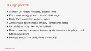 C# i jego początki
● Architekt C#: Anders Hejlsberg, oficjalnie 1998
● Próba stworzenia języka od podstaw obiektowego
● Model PME: properties, methods, events
● Zintegrowana dokumentacja, atrybuty (components hosts)
● Wcześniejsze próby: J++, J#, Visual Basic
● Rzeczy które były załatwiane konwencją lub wzorcem w innych językach
tutaj są wbudowane
● Pierwsza edycja: 1.0, 2002, Visual Studio .NET
 