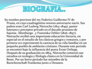 BIOGRAFIA.. Su nombre proviene del rey Federico Guillermo IV de Prusia, en cuyo cuadragésimo noveno aniversario nació. Sus padres eran Carl Ludwig Nietzsche (1813–1849), pastor luterano y preceptor privado en el ducado prusiano de Sajonia- Altenburgo , y Franziska Oehler (1826–1897). Nietzsche recibió una importante educación literaria, en especial en el estudio de los clásicos griegos y romanos, y por primera vez experimentó la carencia de su vida familiar en un pequeño pueblo de ambiente cristiano. Durante este período se encontró bajo la influencia del poeta Ernst Ortlepp. Después de su graduación en 1864, Nietzsche comenzó sus estudios en teología y filología clásica en la Universidad de Bonn. Por un breve período fue miembro de la Burschenschaft Frankonia junto a Deussen.
