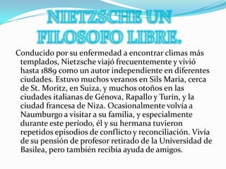 NIETZSCHE UN FILOSOFO LIBRE. Conducido por su enfermedad a encontrar climas más templados, Nietzsche viajó frecuentemente y vivió hasta 1889 como un autor independiente en diferentes ciudades. Estuvo muchos veranos en Sils Maria, cerca de St. Moritz, en Suiza, y muchos otoños en las ciudades italianas de Génova, Rapallo y Turín, y la ciudad francesa de Niza. Ocasionalmente volvía a Naumburgo a visitar a su familia, y especialmente durante este período, él y su hermana tuvieron repetidos episodios de conflicto y reconciliación. Vivía de su pensión de profesor retirado de la Universidad de Basilea, pero también recibía ayuda de amigos.