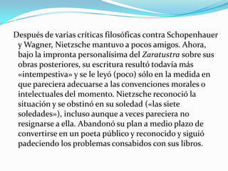  Después de varias críticas filosóficas contra Schopenhauer y Wagner, Nietzsche mantuvo a pocos amigos. Ahora, bajo la impronta personalísima del Zaratustra sobre sus obras posteriores, su escritura resultó todavía más «intempestiva» y se le leyó (poco) sólo en la medida en que pareciera adecuarse a las convenciones morales o intelectuales del momento. Nietzsche reconoció la situación y se obstinó en su soledad («las siete soledades»), incluso aunque a veces pareciera no resignarse a ella. Abandonó su plan a medio plazo de convertirse en un poeta público y reconocido y siguió padeciendo los problemas consabidos con sus libros.