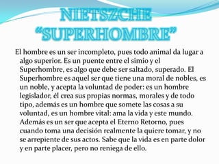NIETSZCHE “SUPERHOMBRE” El hombre es un ser incompleto, pues todo animal da lugar a algo superior. Es un puente entre el simio y el Superhombre, es algo que debe ser saltado, superado. El Superhombre es aquel ser que tiene una moral de nobles, es un noble, y acepta la voluntad de poder: es un hombre legislador, él crea sus propias normas, morales y de todo tipo, además es un hombre que somete las cosas a su voluntad, es un hombre vital: ama la vida y este mundo. Además es un ser que acepta el Eterno Retorno, pues cuando toma una decisión realmente la quiere tomar, y no se arrepiente de sus actos. Sabe que la vida es en parte dolor y en parte placer, pero no reniega de ello.
