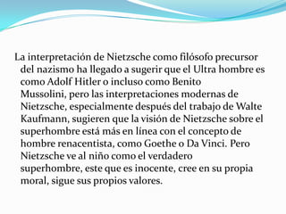  La interpretación de Nietzsche como filósofo precursor del nazismo ha llegado a sugerir que el Ultra hombre es como Adolf Hitler o incluso como Benito Mussolini, pero las interpretaciones modernas de Nietzsche, especialmente después del trabajo de Walte Kaufmann, sugieren que la visión de Nietzsche sobre el superhombre está más en línea con el concepto de hombre renacentista, como Goethe o Da Vinci. Pero Nietzsche ve al niño como el verdadero superhombre, este que es inocente, cree en su propia moral, sigue sus propios valores.