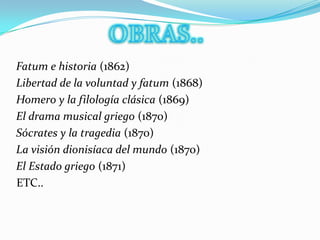 OBRAS..  Fatum e historia (1862)   Libertad de la voluntad y fatum (1868)   Homero y la filología clásica (1869)  El drama musical griego (1870)  Sócrates y la tragedia (1870)  La visión dionisíaca del mundo (1870)  El Estado griego (1871)  ETC..