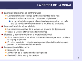 LA CRÍTICA DE LA MORAL La moral tradicional es contranatural La moral cristiana se dirige contra los instintos de la vida La base filosófica de la moral cristiana es el platonismo La moral cristiana pone el centro de gravedad en un más allá de la vida coincidente con el mundo de las Ideas La moral tradicional es nihilista La valoración negativa de la vida es un síntoma de decadencia Negar la vida es afirmar la nada (nihilismo) Libertad y trascendencia en la moral tradicional En la moral cristiana se afirma la libertad humana para dar cabida a la culpa y el pecado El orden moral del cristianismo da un sentido a la historia humana, pero es un sentido que la trasciende La solución de Nietzsche Negación de Dios Afirmación de la libertad humana originaria Exaltación de la vida y del devenir 