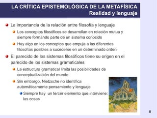 LA CRÍTICA EPISTEMOLÓGICA DE LA METAFÍSICA Realidad y lenguaje La importancia de la relación entre filosofía y lenguaje Los conceptos filosóficos se desarrollan en relación mutua y siempre formando parte de un sistema conocido Hay algo en los conceptos que empuja a las diferentes filosofías posibles a sucederse en un determinado orden El parecido de los sistemas filosóficos tiene su origen en el parecido de los sistemas gramaticales La estructura gramatical limita las posibilidades de conceptualización del mundo Sin embargo, Nietzsche no identifica  automáticamente pensamiento y lenguaje Siempre hay  un tercer elemento que interviene:  las cosas 