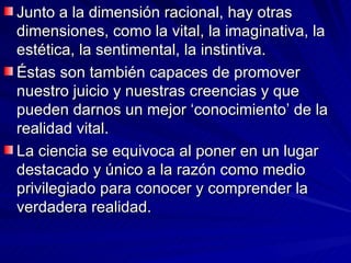 Junto a la dimensión racional, hay otras dimensiones, como la vital, la imaginativa, la estética, la sentimental, la instintiva. Éstas son también capaces de promover nuestro juicio y nuestras creencias y que pueden darnos un mejor ‘conocimiento’ de la realidad vital.  La ciencia se equivoca al poner en un lugar destacado y único a la razón como medio privilegiado para conocer y comprender la verdadera realidad.   