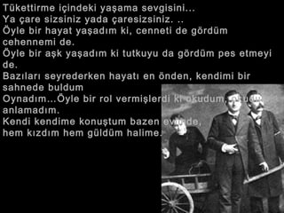 Tükettirme içindeki yaşama sevgisini...  Ya çare sizsiniz yada çaresizsiniz. ..  Öyle bir hayat yaşadım ki, cenneti de gördüm cehennemi de.  Öyle bir aşk yaşadım ki tutkuyu da gördüm pes etmeyi de.  Bazıları seyrederken hayatı en önden, kendimi bir sahnede buldum  Oynadım…Öyle bir rol vermişlerdi ki okudum, okudum anlamadım.  Kendi kendime konuştum bazen evimde,  hem kızdım hem güldüm halime.  