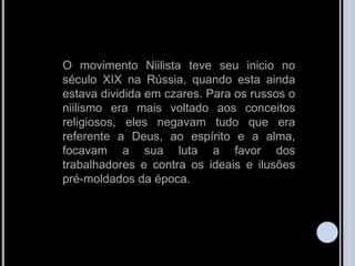 O movimento Niilista teve seu inicio no
século XIX na Rússia, quando esta ainda
estava dividida em czares. Para os russos o
niilismo era mais voltado aos conceitos
religiosos, eles negavam tudo que era
referente a Deus, ao espírito e a alma,
focavam a sua luta a favor dos
trabalhadores e contra os ideais e ilusões
pré-moldados da época.
 