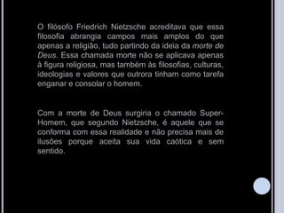 O filósofo Friedrich Nietzsche acreditava que essa
filosofia abrangia campos mais amplos do que
apenas a religião, tudo partindo da ideia da morte de
Deus. Essa chamada morte não se aplicava apenas
à figura religiosa, mas também às filosofias, culturas,
ideologias e valores que outrora tinham como tarefa
enganar e consolar o homem.
Com a morte de Deus surgiria o chamado Super-
Homem, que segundo Nietzsche, é aquele que se
conforma com essa realidade e não precisa mais de
ilusões porque aceita sua vida caótica e sem
sentido.
 