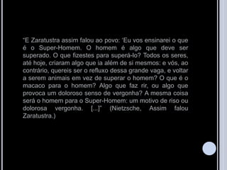 “E Zaratustra assim falou ao povo: „Eu vos ensinarei o que
é o Super-Homem. O homem é algo que deve ser
superado. O que fizestes para superá-lo? Todos os seres,
até hoje, criaram algo que ia além de si mesmos: e vós, ao
contrário, quereis ser o refluxo dessa grande vaga, e voltar
a serem animais em vez de superar o homem? O que é o
macaco para o homem? Algo que faz rir, ou algo que
provoca um doloroso senso de vergonha? A mesma coisa
será o homem para o Super-Homem: um motivo de riso ou
dolorosa vergonha. [...]” (Nietzsche, Assim falou
Zaratustra.)
 
