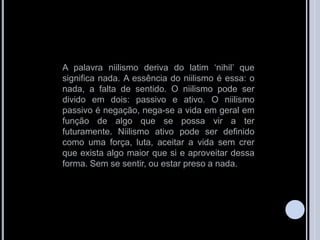 A palavra niilismo deriva do latim „nihil‟ que
significa nada. A essência do niilismo é essa: o
nada, a falta de sentido. O niilismo pode ser
divido em dois: passivo e ativo. O niilismo
passivo é negação, nega-se a vida em geral em
função de algo que se possa vir a ter
futuramente. Niilismo ativo pode ser definido
como uma força, luta, aceitar a vida sem crer
que exista algo maior que si e aproveitar dessa
forma. Sem se sentir, ou estar preso a nada.
 