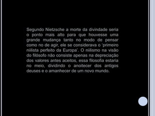 Segundo Nietzsche a morte da divindade seria
o ponto mais alto para que houvesse uma
grande mudança tanto no modo de pensar
como no de agir, ele se considerava o „primeiro
niilista perfeito da Europa‟. O niilismo na visão
do filósofo não consiste apenas na depreciação
dos valores antes aceitos, essa filosofia estaria
no meio, dividindo o anoitecer dos antigos
deuses e o amanhecer de um novo mundo.
 