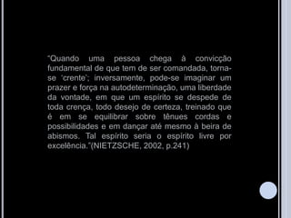 “Quando uma pessoa chega à convicção
fundamental de que tem de ser comandada, torna-
se „crente‟; inversamente, pode-se imaginar um
prazer e força na autodeterminação, uma liberdade
da vontade, em que um espírito se despede de
toda crença, todo desejo de certeza, treinado que
é em se equilibrar sobre tênues cordas e
possibilidades e em dançar até mesmo à beira de
abismos. Tal espírito seria o espírito livre por
excelência.”(NIETZSCHE, 2002, p.241)
 