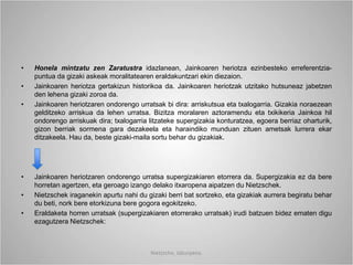 • Honela mintzatu zen Zaratustra idazlanean, Jainkoaren heriotza ezinbesteko erreferentzia-
puntua da gizaki askeak moralitatearen eraldakuntzari ekin diezaion.
• Jainkoaren heriotza gertakizun historikoa da. Jainkoaren heriotzak utzitako hutsuneaz jabetzen
den lehena gizaki zoroa da.
• Jainkoaren heriotzaren ondorengo urratsak bi dira: arriskutsua eta txalogarria. Gizakia noraezean
gelditzeko arriskua da lehen urratsa. Bizitza moralaren aztoramendu eta txikikeria Jainkoa hil
ondorengo arriskuak dira; txalogarria litzateke supergizakia konturatzea, egoera berriaz oharturik,
gizon berriak sormena gara dezakeela eta haraindiko munduan zituen ametsak lurrera ekar
ditzakeela. Hau da, beste gizaki-maila sortu behar du gizakiak.
• Jainkoaren heriotzaren ondorengo urratsa supergizakiaren etorrera da. Supergizakia ez da bere
horretan agertzen, eta geroago izango delako itxaropena aipatzen du Nietzschek.
• Nietzschek iraganekin apurtu nahi du gizaki berri bat sortzeko, eta gizakiak aurrera begiratu behar
du beti, nork bere etorkizuna bere gogora egokitzeko.
• Eraldaketa horren urratsak (supergizakiaren etorrerako urratsak) irudi batzuen bidez ematen digu
ezagutzera Nietzschek:
Nietzsche, laburpena.
 