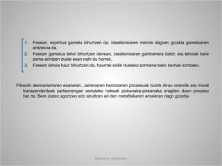 1. Fasean, espiritua gamelu bihurtzen da. Idealismoaren mende dagoen gizakia gameluaren
antzekoa da.
2. Fasean gamelua lehoi bihurtzen denean, idealismoaren gainbehera dator, eta lehoiak bere
zama arintzen duela esan nahi du horrek.
3. Fasean lehoia haur bihurtzen da, haurrak soilik duelako sormena balio berriak sortzeko.
Filosofo alemaniarraren esanetan, Jainkoaren heriotzaren prozesuak bizirik dirau oraindik eta moral
transzendenteak pertsonengan sortutako nekeak pixkanaka-pixkanaka eragiten duen prozesu
bat da. Bere izatez agortzen edo ahultzen ari den metafisikaren amaieran dago gizadia.
Nietzsche, laburpena.
 