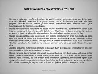 BOTERE-NAHIMENA ETA BETIEREKO ITZULERA
• Nietzsche irudiz edo metaforaz baliatzen da gizaki berriaren aldartea nolakoa izan behar duen
azaltzeko. Gizakiak, azkenean ( hirugarren fasean, haurra) llur honetan gauzatuko ditu bere
gogoak, kanpoko mundu batean gauzatu ordez. Askatasuna bere horretan hartuz gero,
bateraezina da Jainkoarekin, esan bezala.
• Botere-nahia bizi-maila handiagoa eta hobea lortzeko nahimena da. Bizidunak bere baitan duen
indarra kanporatu behar du, zernahi delarik ere. Gizakiaren jarduera eragingarrien artean,
ezagutza boterea lortzeko baliabidea ere bada. Jakin-mina botere-nahiaren mende dago.
• Bizitza etengabe aldatzen da eta gizakiak ezin dezake errealitatearen jarioa menderatu. Ez dago
egia absoluturik. Nolanahi ere, ezusteko edo aparteko aldakuntzarik gabeko munduan bizitzea
erosoagoa dela ikusirik, itxurazko kontzeptu batzuk sortzen ditu filosofiak, fikzio hutsa izan arren.
Gizakiak asmatutako kontzeptuak hizkuntzaren barnean sartu eta egia eztabaidaezin bihurtzen
dira.
• Zientzia-jardueran matematika jatorrizko osagaitzat duen zientzalariak errealitatearen jarioaren
aniztasuna bildu, bateratu eta sailkatu behar du.
• Botere-nahia ez da mendekoak edo ahulak mendean hartzea, nork bere buruan uste osoa izatea
baizik, bizitzaren ahalbidean sinestea, eta argi izan behar da hori erronka handiei ekiteko. Giza
taldeak bizirik irauteko, eta aldi berean bere ahalmenak ugaritzeko, errealitateaz egiten duen
oharpenak osagai zehatz eta zenbakarria izan behar du, bere jardunaren garapena egokitzeko.
Giza eboluzioaren eragile nagusia ez da adimena edo jakiteko grina, botere-nahia baizik.
Nietzsche, laburpena.
 