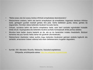 • “Maita ezazu eta bizi ezazu bizitza infinituki errepikatzea desiratzeraino”.
• Nietzscheren arabera, behin eta berriro errepikatzen da errealitatea; iraganean denbora infinitua
bada, gertagarri guztiak noizbait gertatu dira jada. Gerta daitekeen guztia, beraz, gertatu da
dagoeneko. Horretan datza betiereko itzulerari buruzko teoria.
• Orduan, aurrekoa behin eta berriro errepikatuz bada, ezer berri sortzeko eginahalak hutsalak
direla dirudi. Supergizakia eta betiereko itzulera aurkako kontzeptuak direla pentsa daiteke.
• Mundua bere baitan duena besterik ez da, eta ez du haraindian inolako ihesbiderik. Bizitzari
kemenez eta poz handiz heldu behar dio gizakiak (dionisiakoak).
• Nietzscheren idazkietan nekez aurkitu dugu betiereko itzuleraren gainean eraketa logikorik eta
zehatzik, arrazoiaren bidean adierazi edo esan daitekeenaren mugetan dagoelako.
• Iturriak: XIX. Mendeko filosofia, Nietzsche, Ibaizabal argitaletxea.
Wikipedia, entziklopedia askea: http://eu.wikipedia.org/wiki/Azala
Nietzsche, laburpena.
 