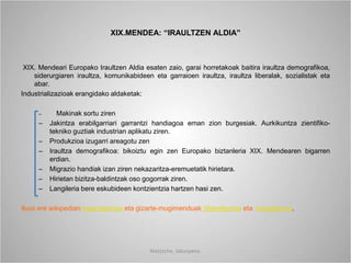 XIX.MENDEA: “IRAULTZEN ALDIA”
XIX. Mendeari Europako Iraultzen Aldia esaten zaio, garai horretakoak baitira iraultza demografikoa,
siderurgiaren iraultza, komunikabideen eta garraioen iraultza, iraultza liberalak, sozialistak eta
abar.
Industrializazioak erangidako aldaketak:
– Makinak sortu ziren
– Jakintza erabilgarriari garrantzi handiagoa eman zion burgesiak. Aurkikuntza zientifiko-
tekniko guztiak industrian aplikatu ziren.
– Produkzioa izugarri areagotu zen
– Iraultza demografikoa: bikoiztu egin zen Europako biztanleria XIX. Mendearen bigarren
erdian.
– Migrazio handiak izan ziren nekazaritza-eremuetatik hirietara.
– Hirietan bizitza-baldintzak oso gogorrak ziren.
– Langileria bere eskubideen kontzientzia hartzen hasi zen.
Ikusi ere wikipedian inperialismoa eta gizarte-mugimenduak: liberalismoa eta sozialismoa.
Nietzsche, laburpena.
 