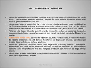 NIETZSCHEREN PENTSAMENDUA
• Nietzschek Mendebaldeko kulturaren balio eta oinarri guztiak suntsitzea proposatzen du. Haren
aburuz, Mendebaldeko zientzian, filosofian, erlijioan eta beste hainbat esparrutan erabili diren
ereduak gizakiaren kalterako izan dira.
• Nietzscheren susmoa honako hau da: bi mila urteotan gizadiak egin duen bidea okerbidea izan
da. Europan onginahia, etsipena, ahultasuna eta antzeko balioak goresten dira. Hau da, kristau-
moralaren balioak (hasieran, Sokrates eta Platonen dualismo ontologikoan oinarritutako balioak).
• Platonek (eta filosofo idealista guztiek), mundu fisikoarekin gustura ez dagoenez, haraindiko
munduaren irudia (ideien mundua) asmatzen du bere nahiak eta desirak mamitzeko, Nietzscheren
ustetan.
• Metafisikaren kontra kritika sakona eta oldarkorra da, hots, Nietzscherena. Sokratesekin hasten
da filosofia arrazionala eta, aldi berean, filosofiaren aro tragikoaren amaiera. Sokratesentzat
arrazoia da garrantzitsuena bertutea garatzeko.
• Nietzschek goretsitako filosofoen artean (aro tragikoaren filosofoak) Heraklito, Anaxagoras,
Anaximandro edo Tales daude. Heraklitok izatearen finkotasuna errefusatu, eta errealitatearen
benetako izana mugikortasuna dela dio: etengabe eraldatzen den munduan ez dago jomuga
etikorik.
• Nietzscheren arabera, metafisikak uko egin dio mundu fisikoari. Gainera, bizitzaren mamia ezin
daiteke kontzeptuen bidez adierazi.
Nietzsche, laburpena.
 