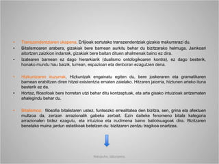 • Transzendentziaren ukapena. Erlijioak sortutako transzendentziak gizakia makurrarazi du.
• Bitalismoaren arabera, gizakiak bere barnean aurkitu behar du bizitzarako helmuga. Jainkoari
aitortzen zaizkion indarrak, gizakiak bere baitan dituen ahalmenak baino ez dira.
• Izatearen barnean ez dago hierarkiarik (dualismo ontologikoaren kontra), ez dago besterik,
honako mundu hau baizik, lurrean, espazioan eta denboran ezagutzen dena.
• Hizkuntzaren iruzurrak. Hizkuntzak engainatu egiten du, bere joskeraren eta gramatikaren
barnean erabiltzen diren hitzei existentzia ematen zaielako. Hitzaren jatorria, hiztunen arteko ituna
besterik ez da.
• Hortaz, filosofoak bere horretan utzi behar ditu kontzeptuak, eta arte gisako intuizioak antzematen
ahalegindu behar du.
• Bitalismoa: filosofia bitalistaren ustez, funtsezko errealitatea den bizitza, sen, grina eta afektuen
multzoa da, zerizan arrazionalik gabeko zerbait. Ezin daiteke fenomeno bitala kategoria
arrazionalen bidez ezagutu, eta intuizioa eta irudimena baino baliotsuagoak dira. Bizitzaren
benetako muina jardun estetikoak betetzen du: bizitzaren zentzu tragikoa onartzea.
Nietzsche, laburpena.
 