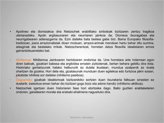 • Apolineo eta dionisiakoa dira Nietzschek erabilitako sinboloak bizitzaren zentzu tragikoa
ulertarazteko. Apolo argitasunaren eta neurriaren jainkoa da; Dionisos itxuragabea eta
neurrigabearen adierazgarria da. Ezin daiteke bata bestea gabe bizi. Baina Europako filosofia-
tradizioan, joera arrazionalistak dioen moduan, arrazoi-arimak mendean hartu behar ditu sumina,
atseginak eta bestelako irrikak. Nietzscherentzat, horretan datza filosofia idealistaren errore
garrantzitsuenetako bat.
• Nihilismoa: Nihilismoa Jainkoaren heriotzaren ondorioa da. Une horretara arte indarrean egon
diren balioak, gizakiari babesa eta argibidea ematen zizkiotenak, bertan behera gelditu dira itota.
Historiako gertakizunek halako helbururik ez dutela ikustean, mundua azalpenik ez duela
ohartzen da gizakia. Hori dela eta, gizatasunak munduan duen egitekoa edo funtzioa jakin ezean,
jokabide nihilista sor daiteke (nihilismo pasiboa).
• Dagoeneko gizakiak idealismoak bizitzarekiko sortzen duen itxurakeria faltsuan sinesten ez
duelarik, baiezkoa eman behar dio bizitzari gogo biziz eta adore handiz (nihilismo aktiboa).
• Nietzschek igartzen duen historiaren fase hori etortzeke dago. Balio guztien eraldaketaren
ondoren, garailearen morala eta erabaki-ahalmena nagusituko dira.
Nietzsche, laburpena.
 