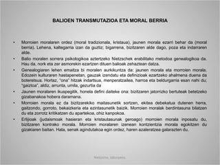 BALIOEN TRANSMUTAZIOA ETA MORAL BERRIA
• Morroien moralaren ordez (moral tradizionala, kristaua), jaunen morala ezarri behar da (moral
berria). Lehena, kaltegarria izan da guztiz; bigarrena, bizitzaren alde dago, poza eta indarraren
alde.
• Balio moralen sorrera psikologikoa aztertzeko Nietzschek erabilitako metodoa genealogikoa da.
Hau da, nork eta zer asmorekin ezartzen dituen balioak zehaztean datza.
• Genealogiaren lehen emaitza bi moralen aurkikuntza da: jaunen morala eta morroien morala.
Edozein kulturaren hastapenetan, gauzak izendatu eta definizioak ezartzeko ahalmena duena da
boteretsua. Hortaz, “ona” hitzak indartsua, menperatzailea, harroa eta beldurgarria esan nahi du;
“gaiztoa”, aldiz, arrunta, umila, gezurtia da
• Jaunen moralaren ikuspegitik, honela defini daiteke ona: bizitzaren jatorrizko bertuteak betetzeko
gizabanakoa hobera daramana.
• Morroien morala ez da bizitzarekiko maitasunetik sortzen, ekitea debekatua dutenen herra,
gaitzondo, gorroto, bekaizkeria eta ezintasunetik baizik. Morroien moralak berdintasuna bilatzen
du eta zorrotz kritikatzen du apartekoa, ohiz kanpokoa.
• Erlijioak (judaismoak hasieran eta kristautasunak geroago) morroien morala inposatu du,
bizitzaren kontrako morala. Morroien moralaren izenean kontzientzia morala egokitzen du
gizakiaren baitan. Hala, senak agindutakoa egin ordez, haren azaleratzea galarazten du.
Nietzsche, laburpena.
 